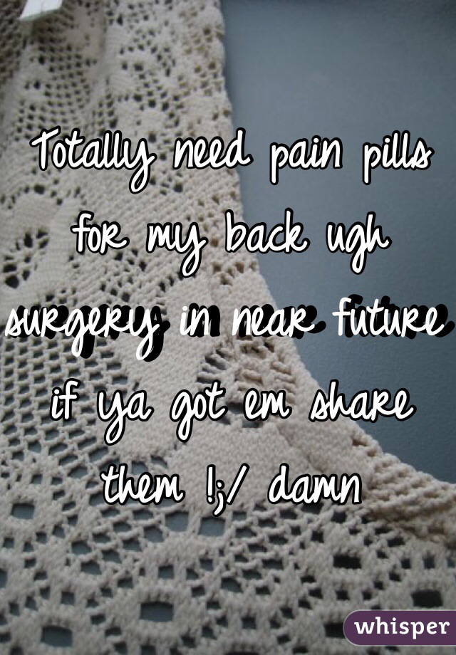 Totally need pain pills for my back ugh surgery in near future if ya got em share them !;/ damn