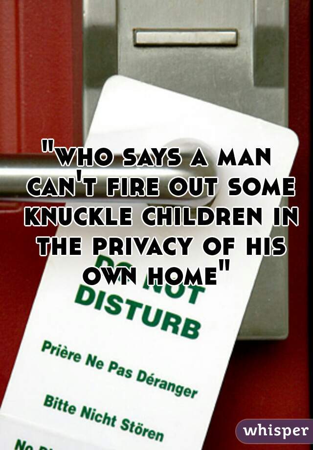 "who says a man can't fire out some knuckle children in the privacy of his own home" 