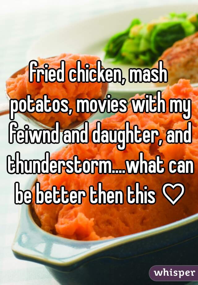 fried chicken, mash potatos, movies with my feiwnd and daughter, and thunderstorm....what can be better then this ♡