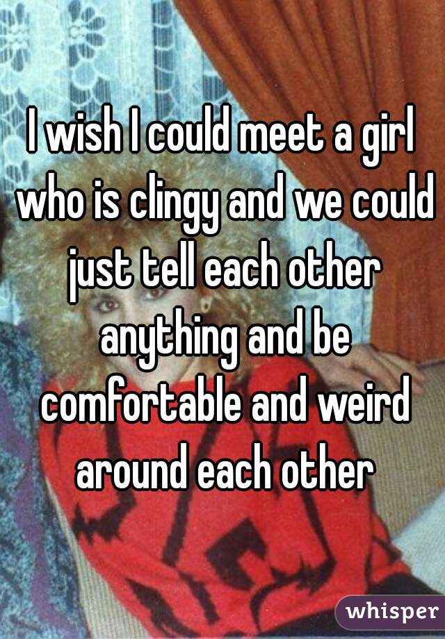 I wish I could meet a girl who is clingy and we could just tell each other anything and be comfortable and weird around each other