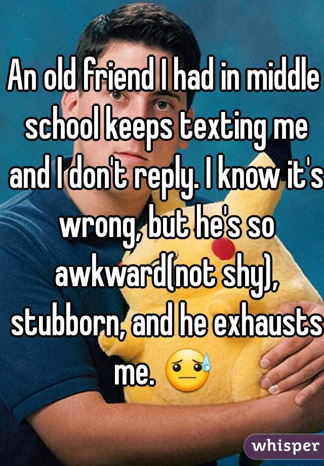 An old friend I had in middle school keeps texting me and I don't reply. I know it's wrong, but he's so awkward(not shy), stubborn, and he exhausts me. 😓  