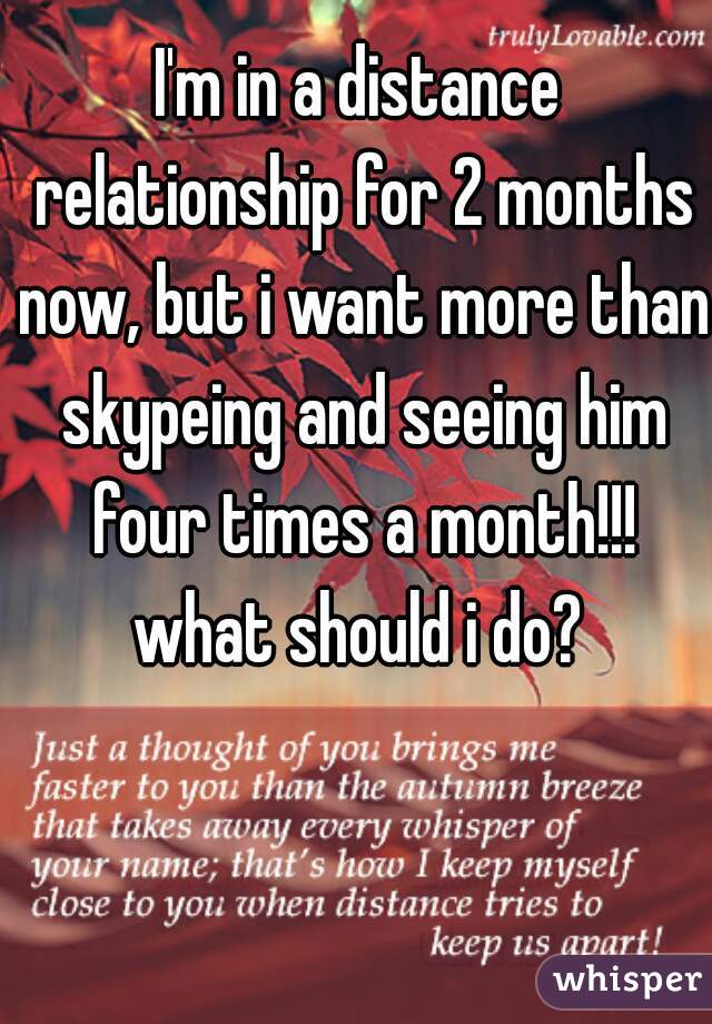 I'm in a distance relationship for 2 months now, but i want more than skypeing and seeing him four times a month!!! what should i do? 