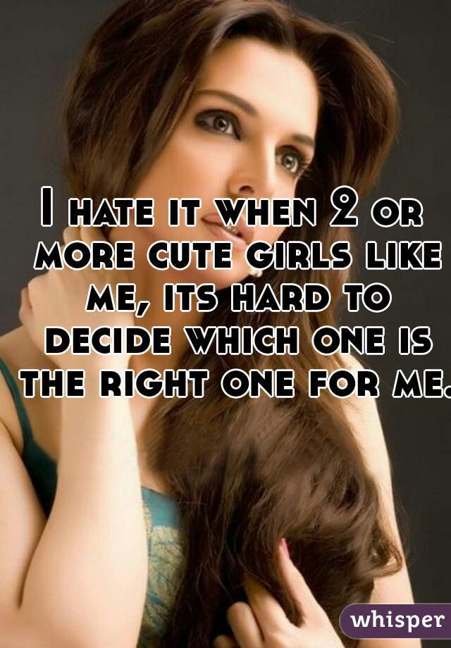 I hate it when 2 or more cute girls like me, its hard to decide which one is the right one for me.