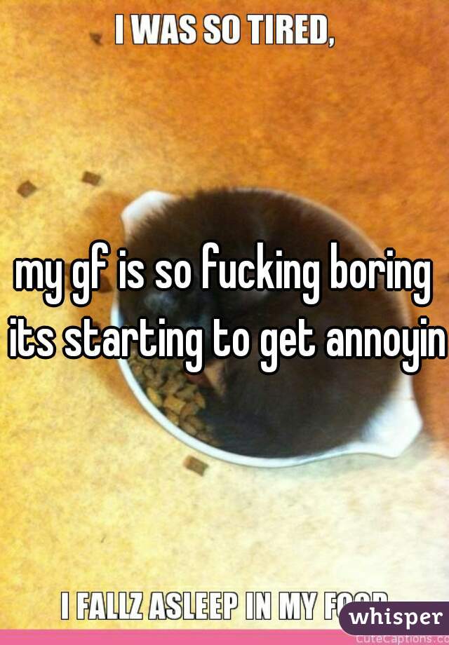 my gf is so fucking boring its starting to get annoying