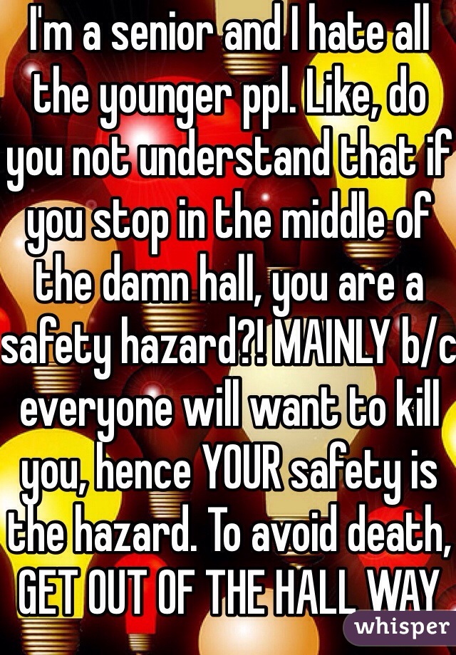 I'm a senior and I hate all the younger ppl. Like, do you not understand that if you stop in the middle of the damn hall, you are a safety hazard?! MAINLY b/c everyone will want to kill you, hence YOUR safety is the hazard. To avoid death, GET OUT OF THE HALL WAY 