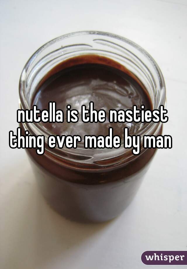 nutella is the nastiest thing ever made by man  