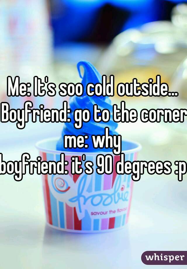 Me: It's soo cold outside... Boyfriend: go to the corner me: why 
boyfriend: it's 90 degrees :p