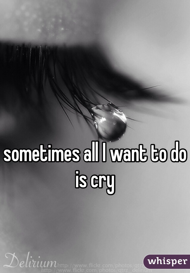 sometimes all I want to do is cry