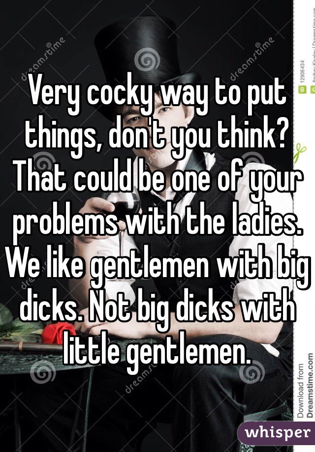 Very cocky way to put things, don't you think? That could be one of your problems with the ladies. We like gentlemen with big dicks. Not big dicks with little gentlemen. 