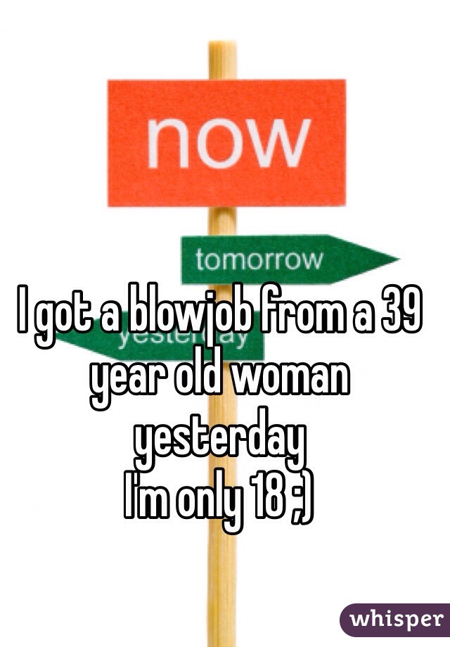 I got a blowjob from a 39 year old woman yesterday 
I'm only 18 ;) 