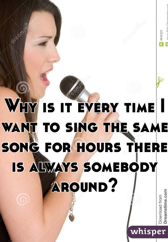 Why is it every time I want to sing the same song for hours there is always somebody around?