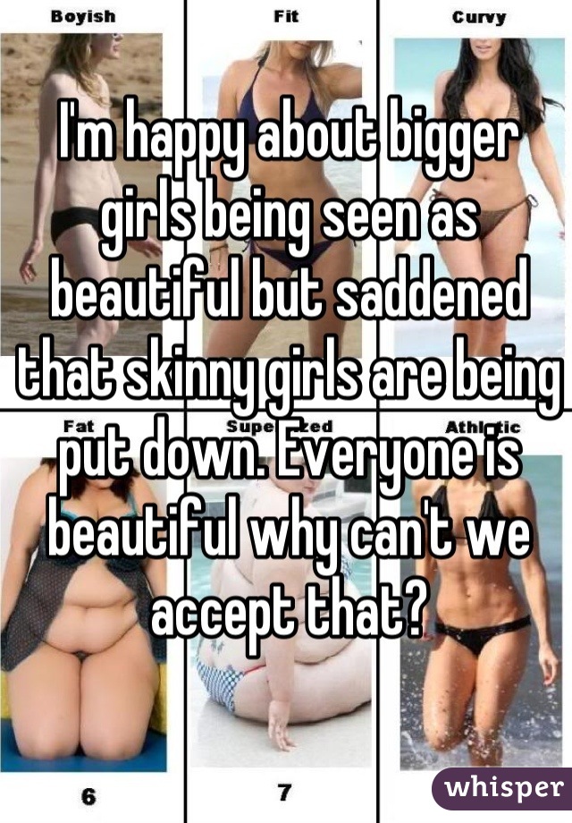 I'm happy about bigger girls being seen as beautiful but saddened that skinny girls are being put down. Everyone is beautiful why can't we accept that?