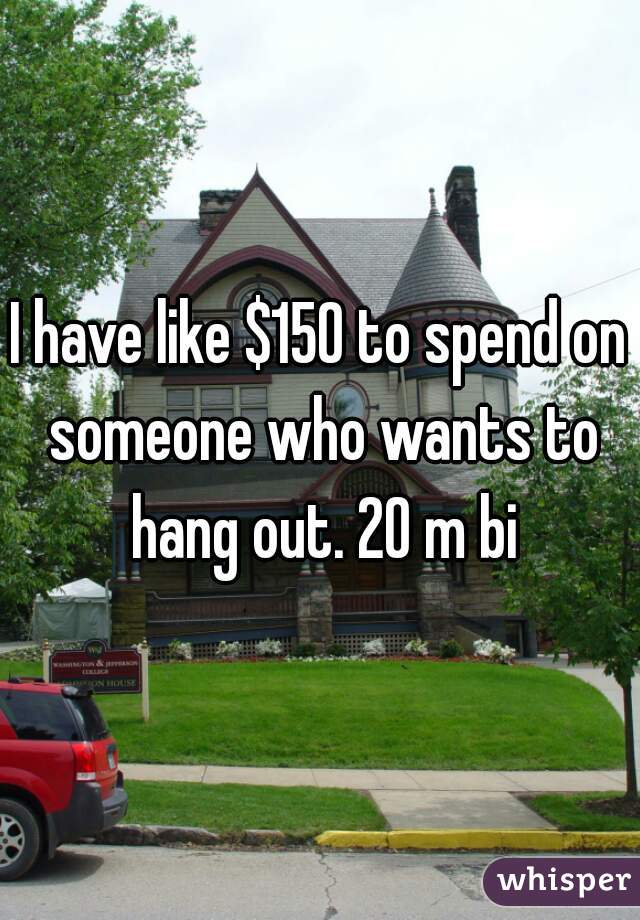 I have like $150 to spend on someone who wants to hang out. 20 m bi