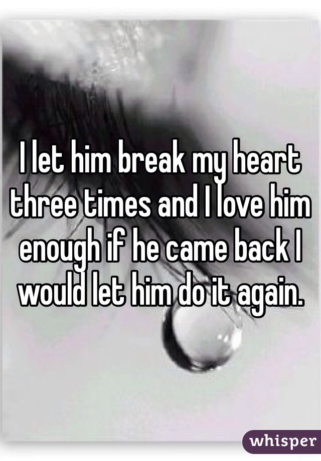 I let him break my heart three times and I love him enough if he came back I would let him do it again.