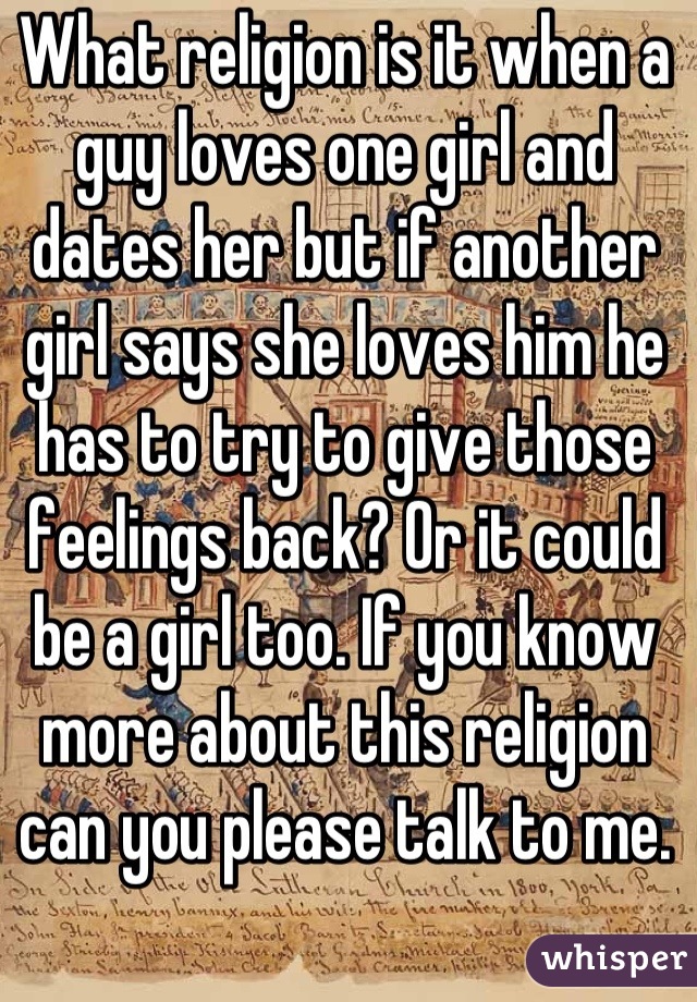 What religion is it when a guy loves one girl and dates her but if another girl says she loves him he has to try to give those feelings back? Or it could be a girl too. If you know more about this religion can you please talk to me.