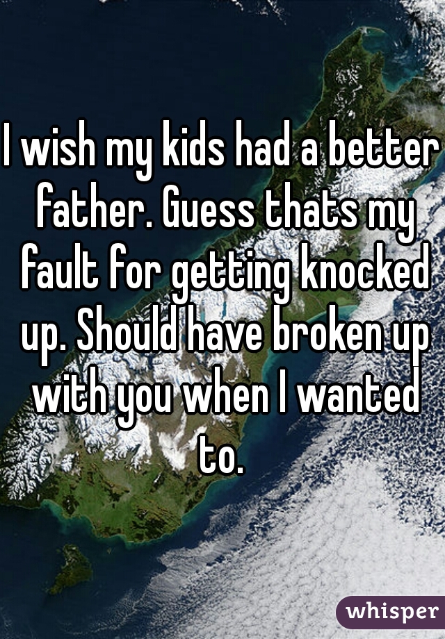 I wish my kids had a better father. Guess thats my fault for getting knocked up. Should have broken up with you when I wanted to. 