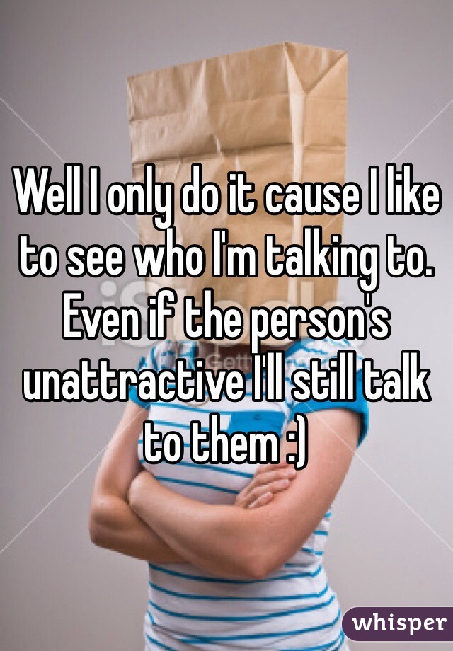 Well I only do it cause I like to see who I'm talking to. Even if the person's unattractive I'll still talk to them :) 