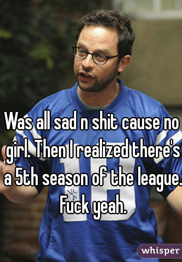 Was all sad n shit cause no girl. Then I realized there's a 5th season of the league. Fuck yeah.