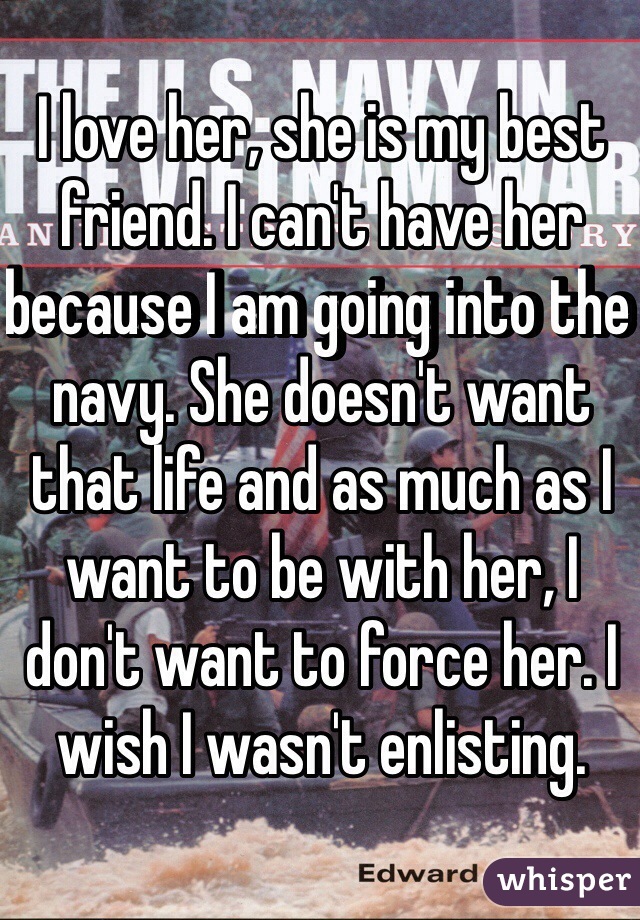 I love her, she is my best friend. I can't have her because I am going into the navy. She doesn't want that life and as much as I want to be with her, I don't want to force her. I wish I wasn't enlisting.
