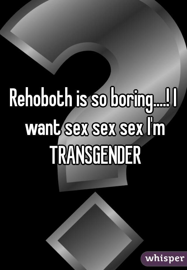 Rehoboth is so boring....! I want sex sex sex I'm TRANSGENDER