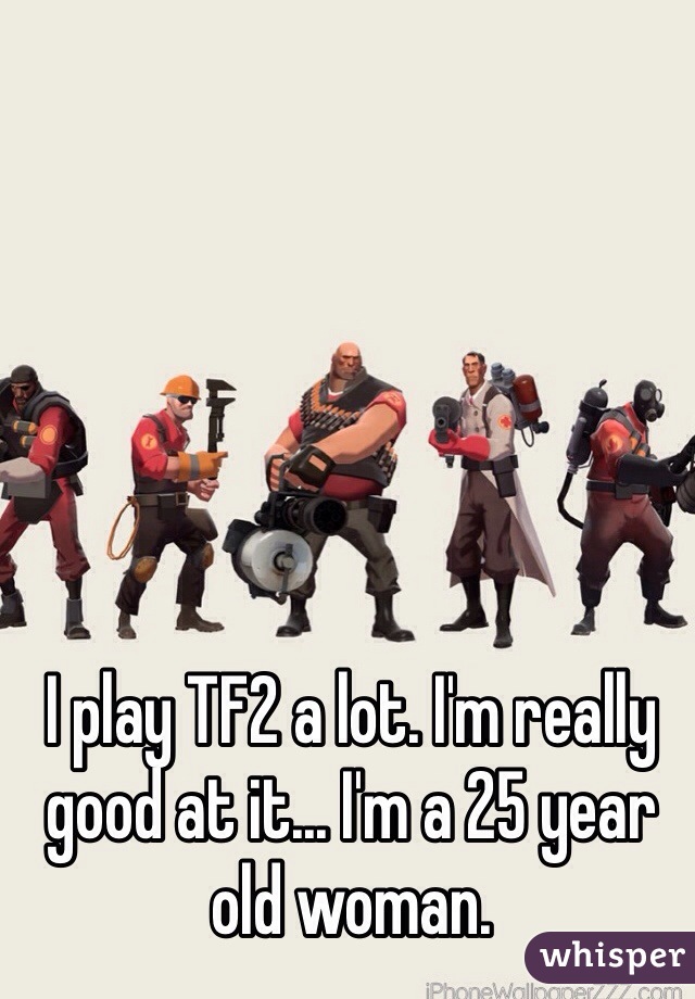 I play TF2 a lot. I'm really good at it... I'm a 25 year old woman.