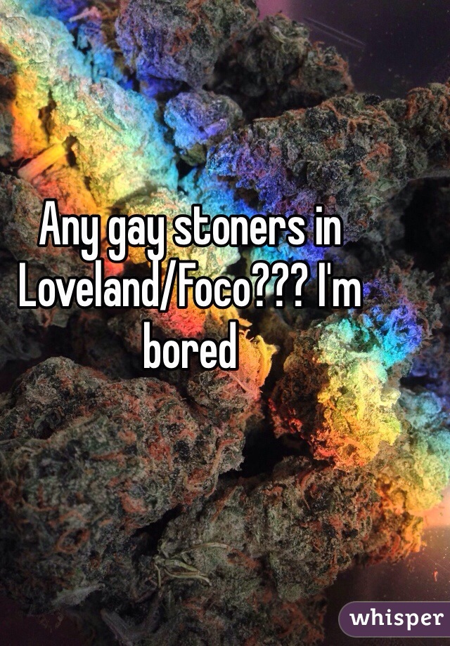 Any gay stoners in Loveland/Foco??? I'm bored