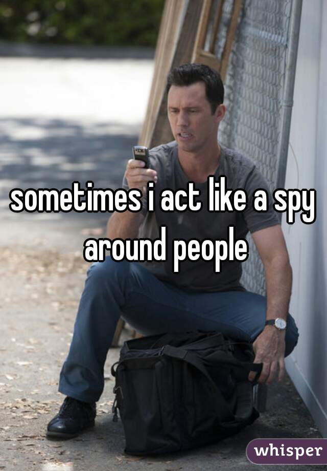sometimes i act like a spy around people
