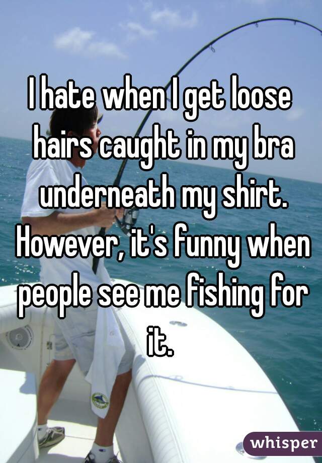 I hate when I get loose hairs caught in my bra underneath my shirt. However, it's funny when people see me fishing for it. 