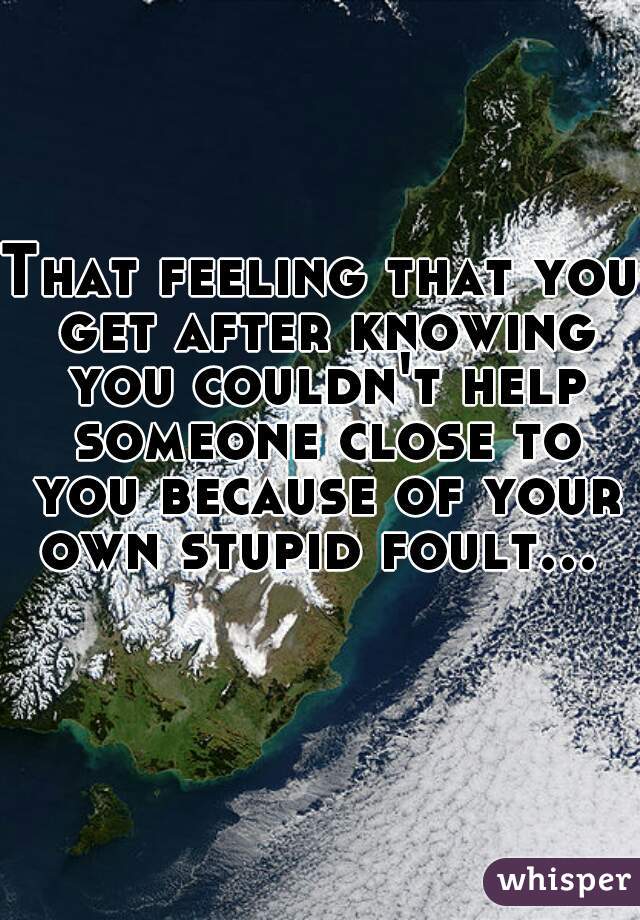 That feeling that you get after knowing you couldn't help someone close to you because of your own stupid foult...    