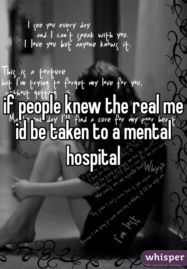if people knew the real me id be taken to a mental hospital