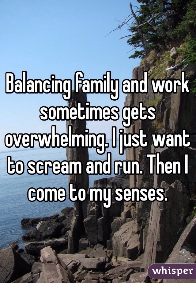 Balancing family and work sometimes gets overwhelming. I just want to scream and run. Then I come to my senses. 