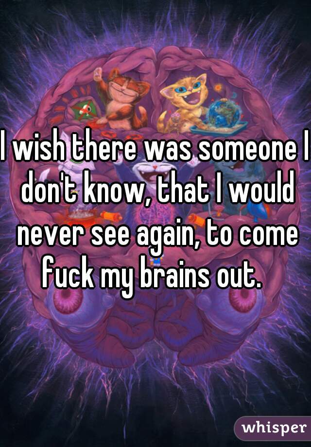 I wish there was someone I don't know, that I would never see again, to come fuck my brains out.  