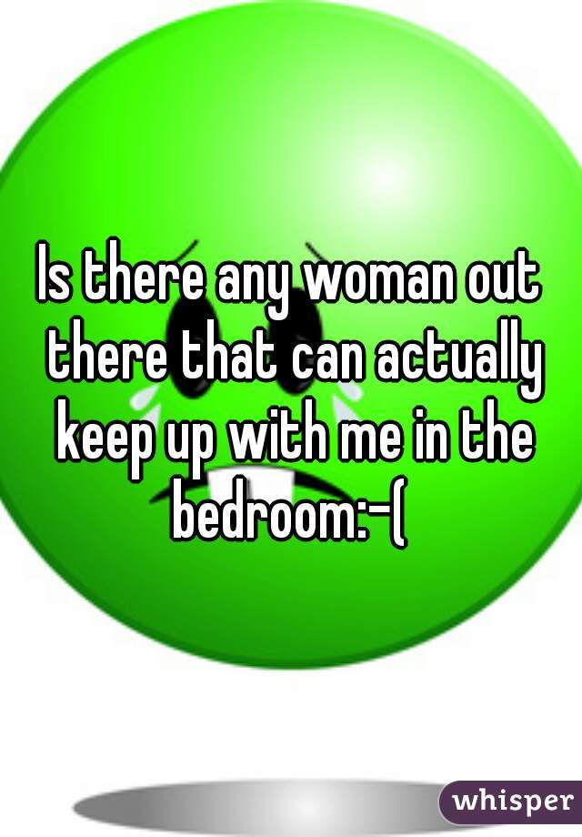 Is there any woman out there that can actually keep up with me in the bedroom:-( 