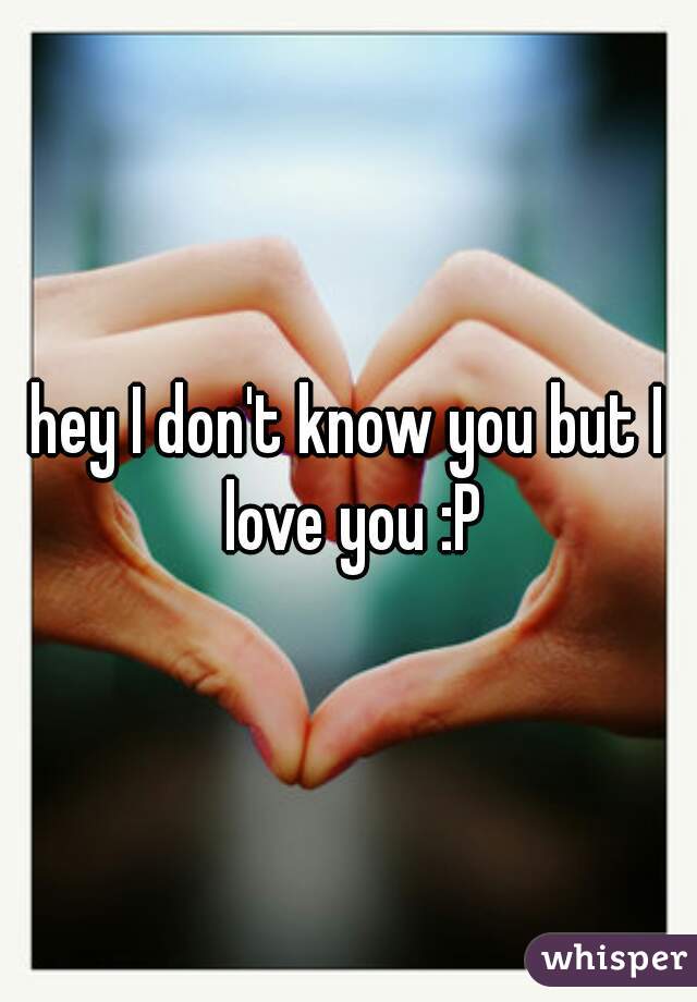 hey I don't know you but I love you :P