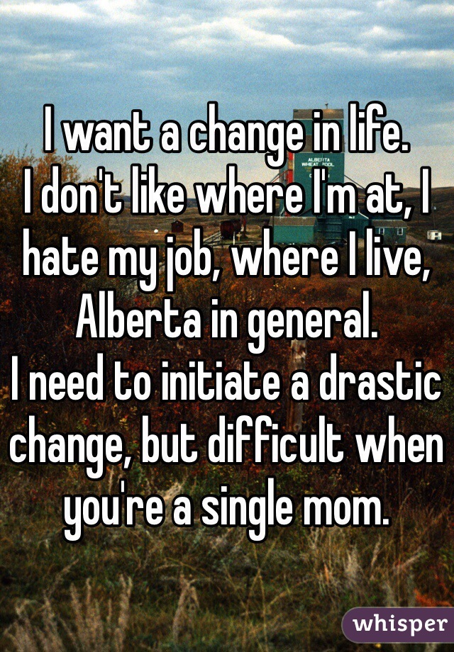 I want a change in life. 
I don't like where I'm at, I hate my job, where I live, Alberta in general. 
I need to initiate a drastic change, but difficult when you're a single mom. 