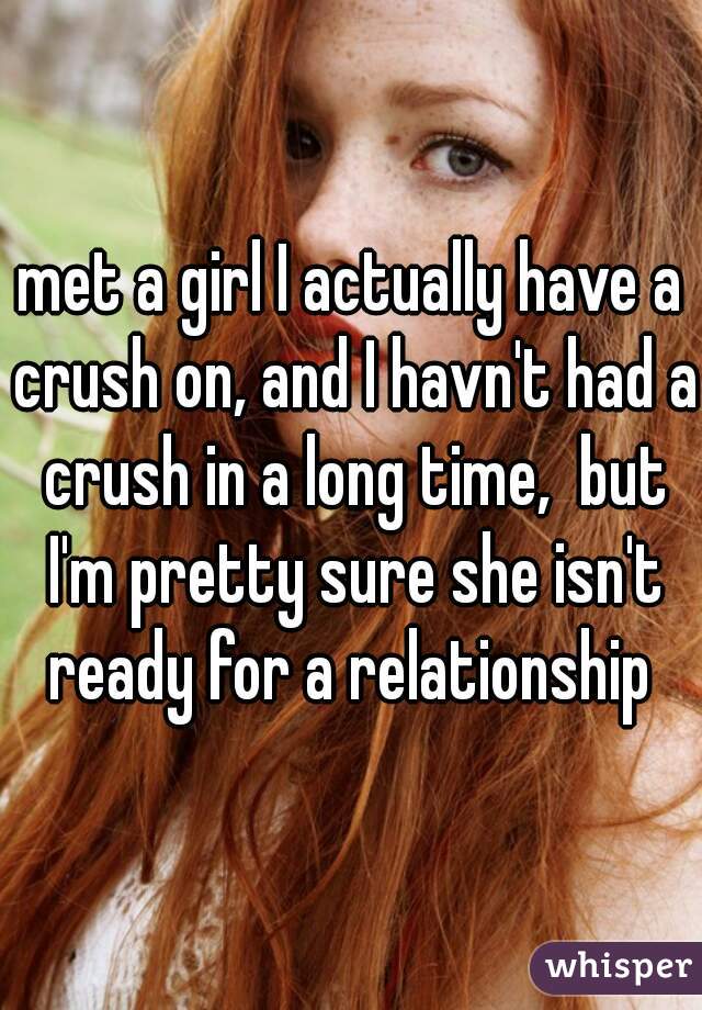 met a girl I actually have a crush on, and I havn't had a crush in a long time,  but I'm pretty sure she isn't ready for a relationship 