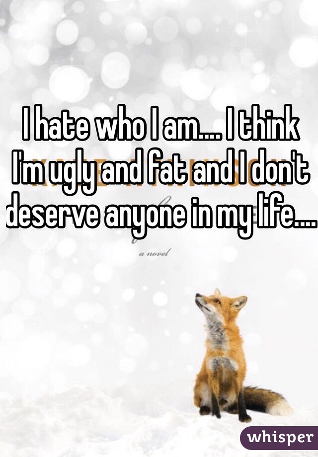 I hate who I am.... I think I'm ugly and fat and I don't deserve anyone in my life.... 