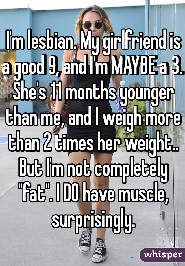 I'm lesbian. My girlfriend is a good 9, and I'm MAYBE a 3. She's 11 months younger than me, and I weigh more than 2 times her weight.. But I'm not completely "fat". I DO have muscle, surprisingly.