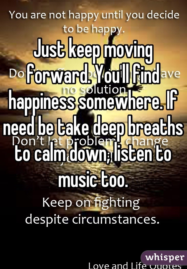 Just keep moving forward. You'll find happiness somewhere. If need be take deep breaths to calm down, listen to music too.