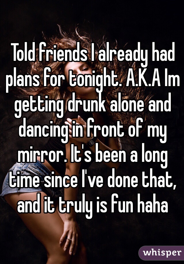 Told friends I already had plans for tonight. A.K.A Im getting drunk alone and dancing in front of my mirror. It's been a long time since I've done that, and it truly is fun haha 