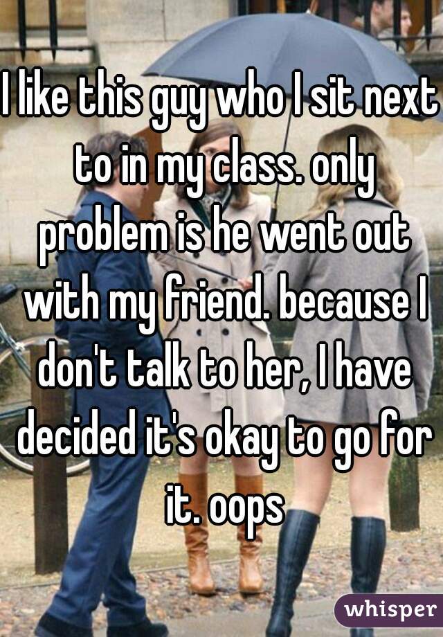 I like this guy who I sit next to in my class. only problem is he went out with my friend. because I don't talk to her, I have decided it's okay to go for it. oops
