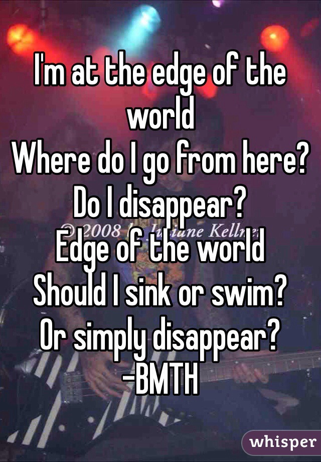 I'm at the edge of the world
Where do I go from here?
Do I disappear?
Edge of the world
Should I sink or swim?
Or simply disappear?
-BMTH