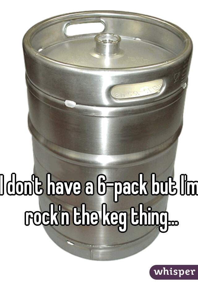 I don't have a 6-pack but I'm rock'n the keg thing...