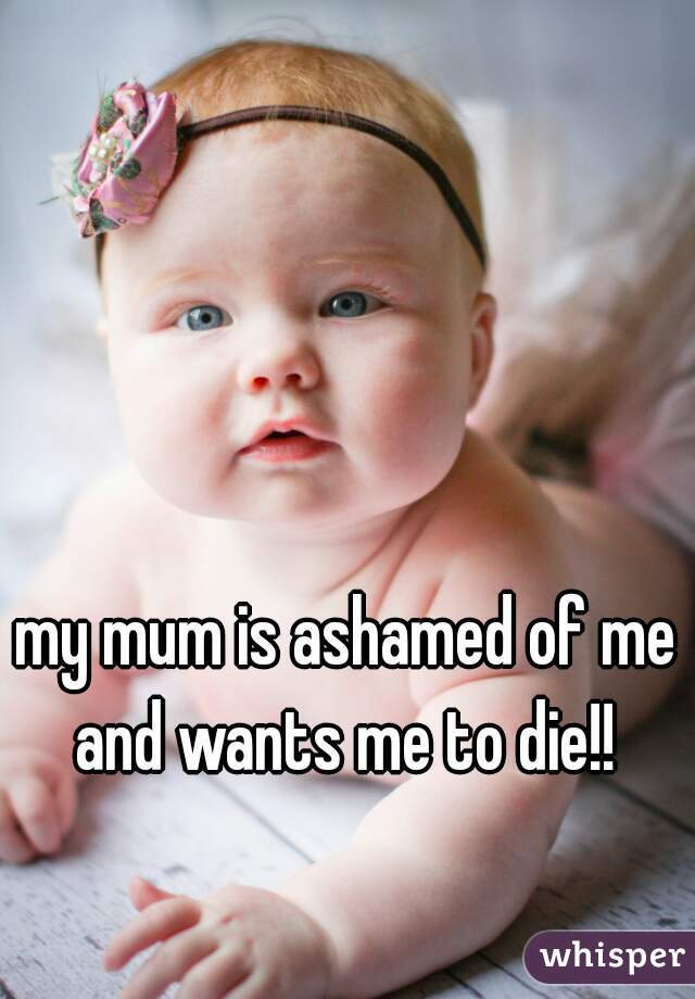 my mum is ashamed of me and wants me to die!! 