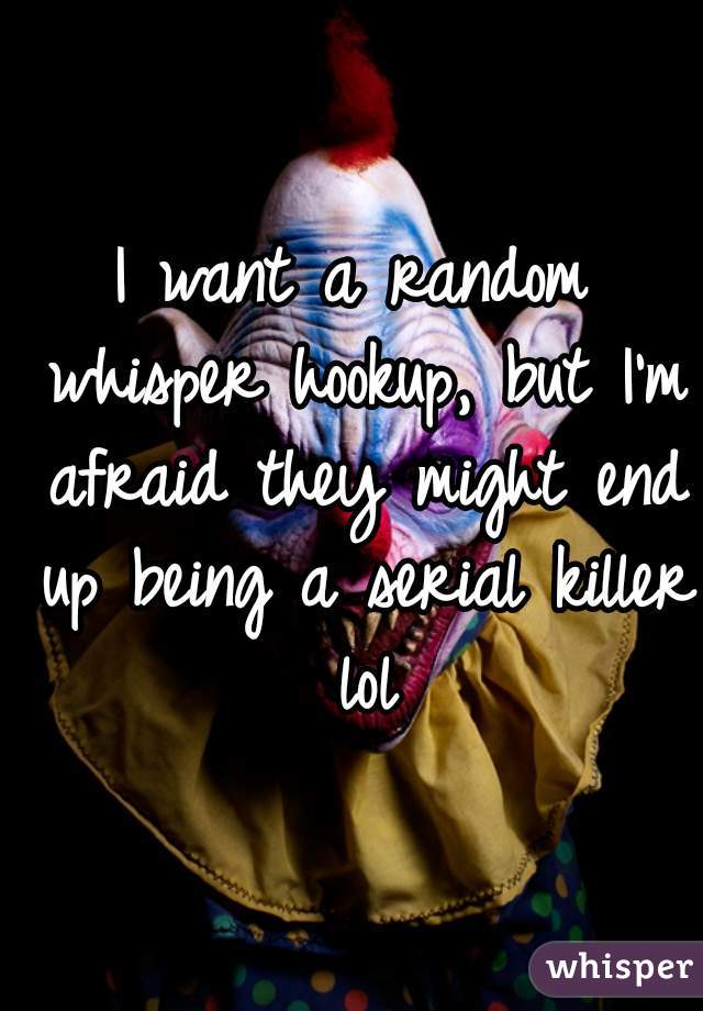 I want a random whisper hookup, but I'm afraid they might end up being a serial killer lol