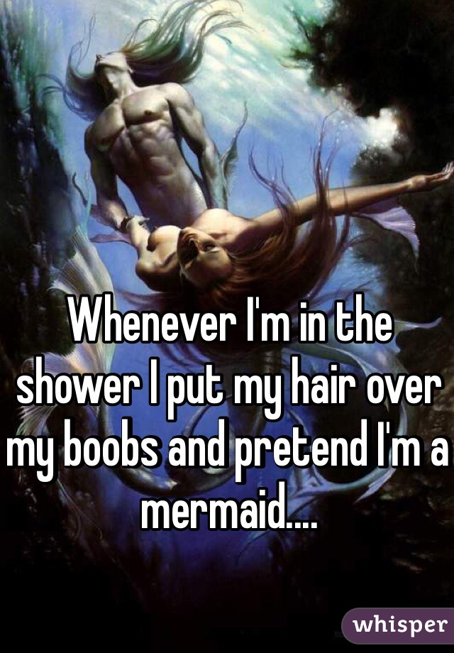 Whenever I'm in the shower I put my hair over my boobs and pretend I'm a mermaid....