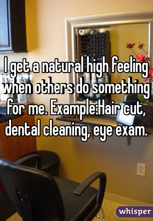 I get a natural high feeling when others do something for me. Example:Hair cut, dental cleaning, eye exam. 