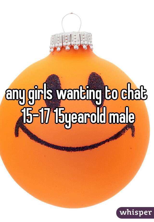 any girls wanting to chat 15-17 15yearold male