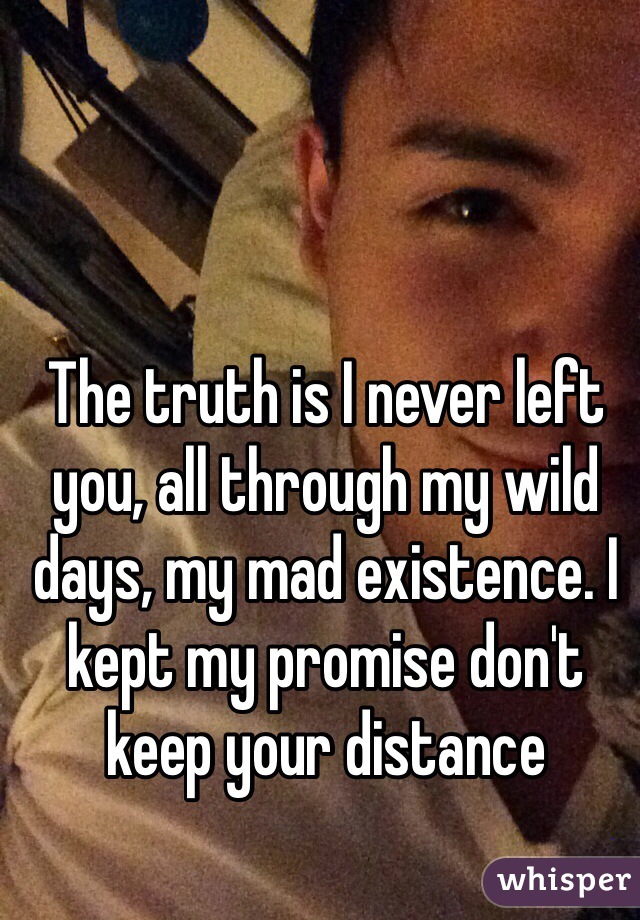 The truth is I never left you, all through my wild days, my mad existence. I kept my promise don't keep your distance