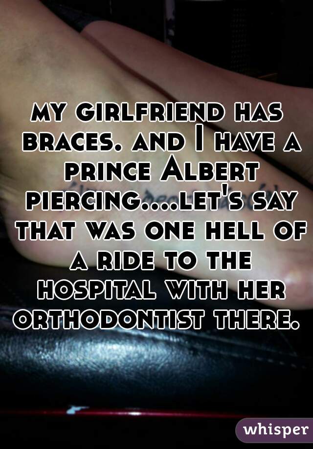 my girlfriend has braces. and I have a prince Albert piercing....let's say that was one hell of a ride to the hospital with her orthodontist there. 